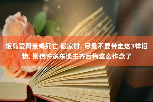 饭岛爱肾衰竭死亡 搬家时， 尽量不要带走这3样旧物， 别传许多东谈主齐后悔这么作念了