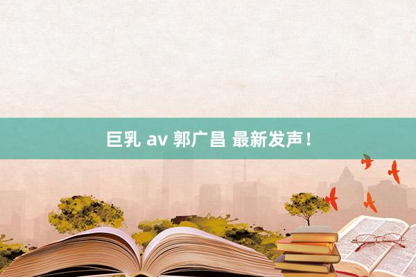 巨乳 av 郭广昌 最新发声！