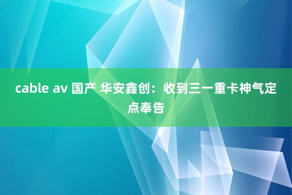 cable av 国产 华安鑫创：收到三一重卡神气定点奉告