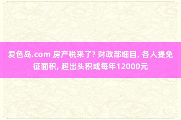 爱色岛.com 房产税来了? 财政部细目， 各人提免征面积， 超出头积或每年12000元