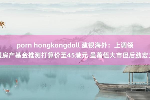 porn hongkongdoll 建银海外：上调领展房产基金推测打算价至45港元 虽落伍大市但后劲宏大