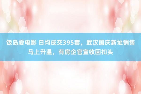 饭岛爱电影 日均成交395套，武汉国庆新址销售马上升温，有房企官宣收回扣头