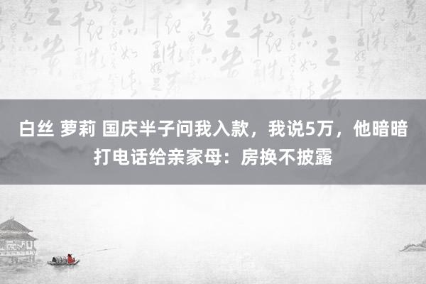 白丝 萝莉 国庆半子问我入款，我说5万，他暗暗打电话给亲家母：房换不披露