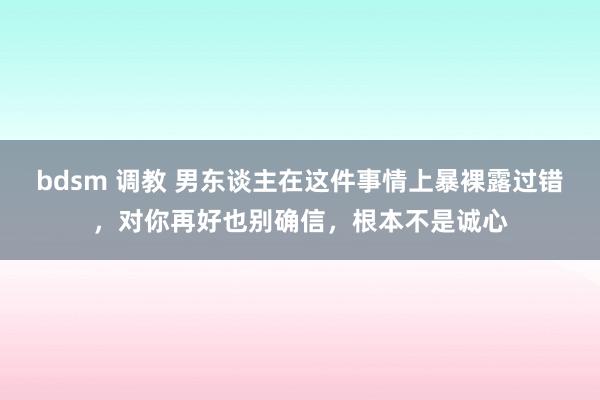 bdsm 调教 男东谈主在这件事情上暴裸露过错，对你再好也别确信，根本不是诚心