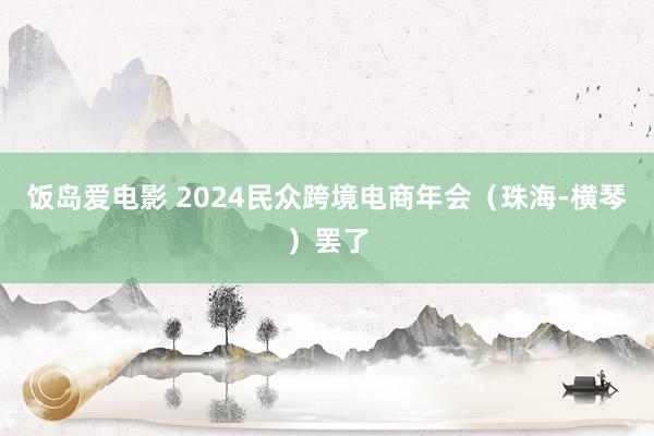 饭岛爱电影 2024民众跨境电商年会（珠海-横琴）罢了