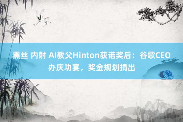 黑丝 内射 AI教父Hinton获诺奖后：谷歌CEO办庆功宴，奖金规划捐出