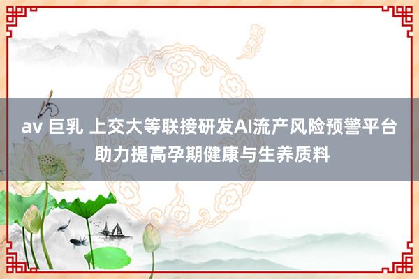 av 巨乳 上交大等联接研发AI流产风险预警平台 助力提高孕期健康与生养质料