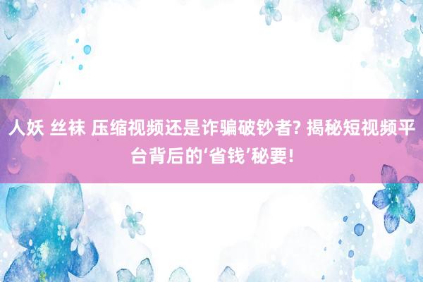 人妖 丝袜 压缩视频还是诈骗破钞者? 揭秘短视频平台背后的‘省钱’秘要!