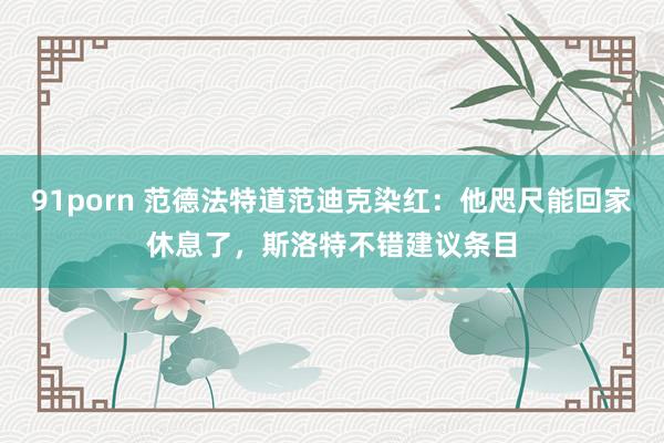 91porn 范德法特道范迪克染红：他咫尺能回家休息了，斯洛特不错建议条目