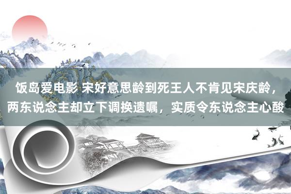 饭岛爱电影 宋好意思龄到死王人不肯见宋庆龄，两东说念主却立下调换遗嘱，实质令东说念主心酸