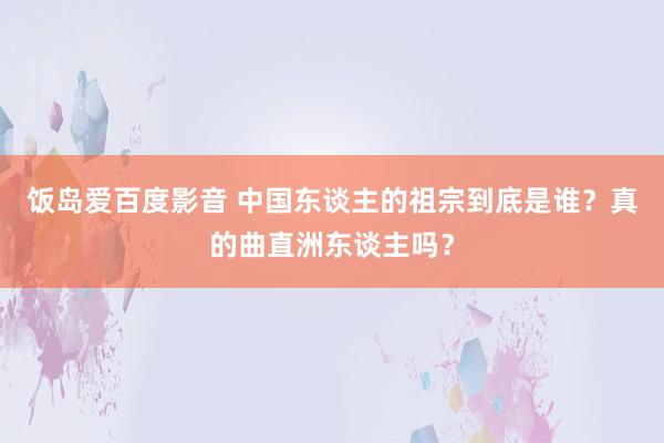 饭岛爱百度影音 中国东谈主的祖宗到底是谁？真的曲直洲东谈主吗？