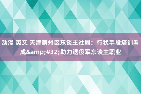 动漫 英文 天津蓟州区东谈主社局：行状手段培训看成&#32;助力退役军东谈主职业