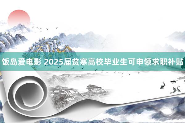 饭岛爱电影 2025届贫寒高校毕业生可申领求职补贴