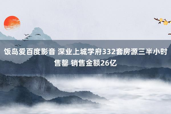 饭岛爱百度影音 深业上城学府332套房源三半小时售罄 销售金额26亿