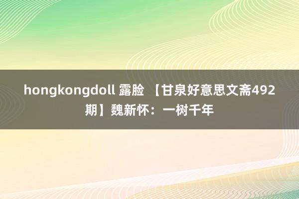 hongkongdoll 露脸 【甘泉好意思文斋492期】魏新怀：一树千年