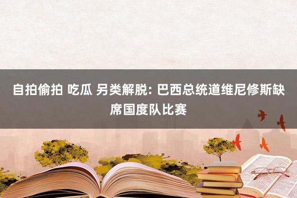 自拍偷拍 吃瓜 另类解脱: 巴西总统道维尼修斯缺席国度队比赛