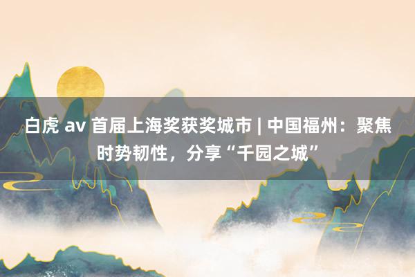 白虎 av 首届上海奖获奖城市 | 中国福州：聚焦时势韧性，分享“千园之城”