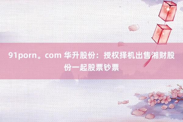 91porn。com 华升股份：授权择机出售湘财股份一起股票钞票