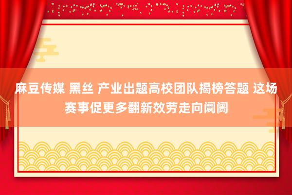 麻豆传媒 黑丝 产业出题高校团队揭榜答题 这场赛事促更多翻新效劳走向阛阓