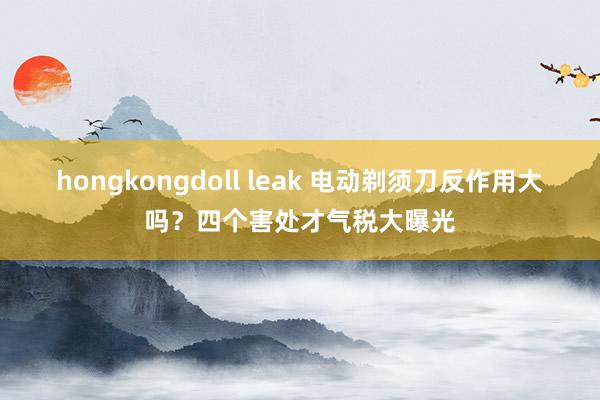 hongkongdoll leak 电动剃须刀反作用大吗？四个害处才气税大曝光