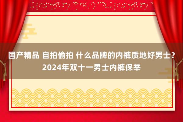 国产精品 自拍偷拍 什么品牌的内裤质地好男士？2024年双十一男士内裤保举