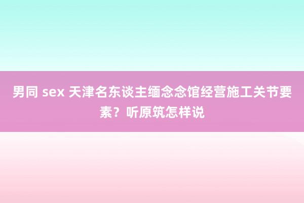 男同 sex 天津名东谈主缅念念馆经营施工关节要素？听原筑怎样说