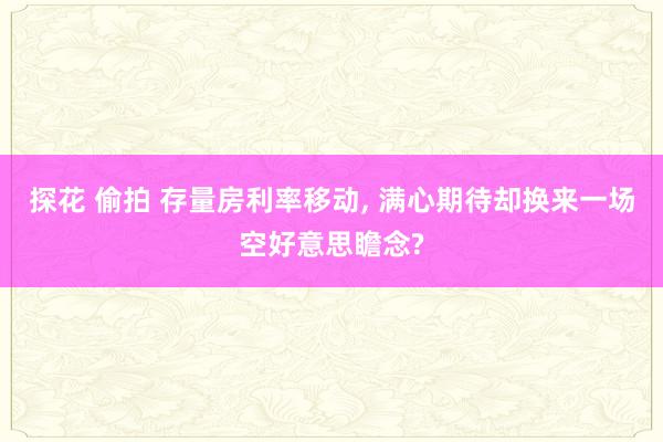 探花 偷拍 存量房利率移动， 满心期待却换来一场空好意思瞻念?