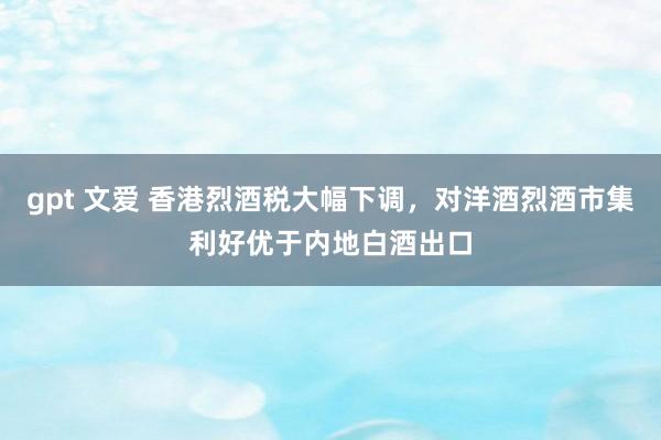 gpt 文爱 香港烈酒税大幅下调，对洋酒烈酒市集利好优于内地白酒出口