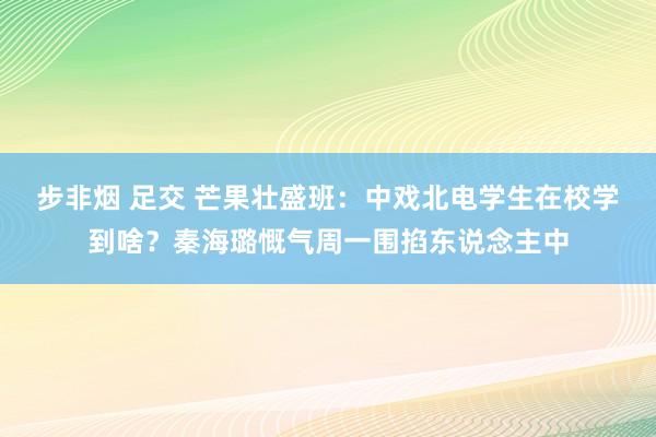 步非烟 足交 芒果壮盛班：中戏北电学生在校学到啥？秦海璐慨气周一围掐东说念主中