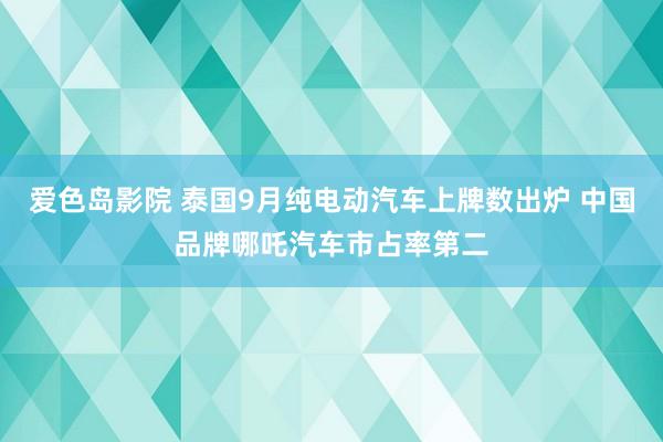 爱色岛影院 泰国9月纯电动汽车上牌数出炉 中国品牌哪吒汽车市占率第二