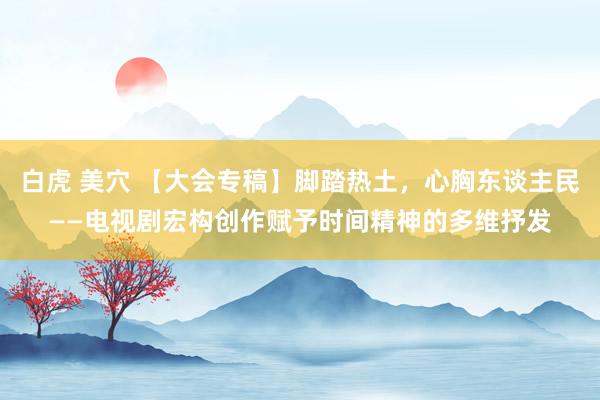 白虎 美穴 【大会专稿】脚踏热土，心胸东谈主民——电视剧宏构创作赋予时间精神的多维抒发