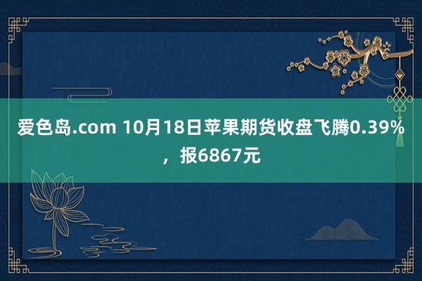 爱色岛.com 10月18日苹果期货收盘飞腾0.39%，报6867元