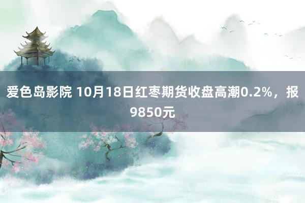 爱色岛影院 10月18日红枣期货收盘高潮0.2%，报9850元