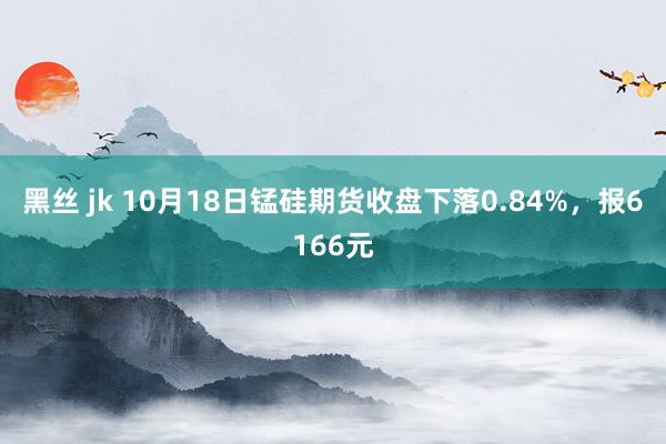 黑丝 jk 10月18日锰硅期货收盘下落0.84%，报6166元