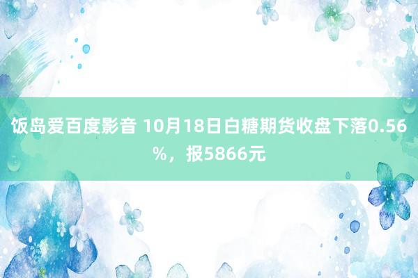 饭岛爱百度影音 10月18日白糖期货收盘下落0.56%，报5866元