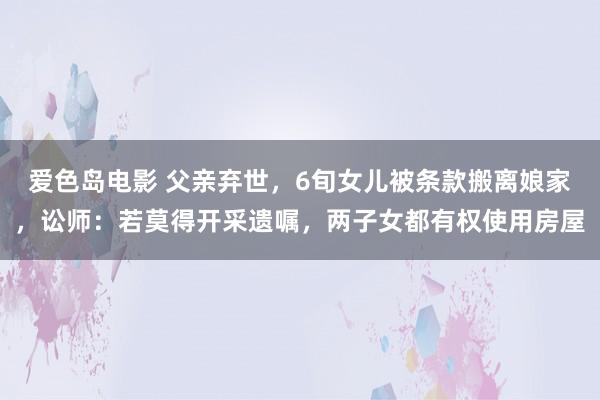 爱色岛电影 父亲弃世，6旬女儿被条款搬离娘家，讼师：若莫得开采遗嘱，两子女都有权使用房屋