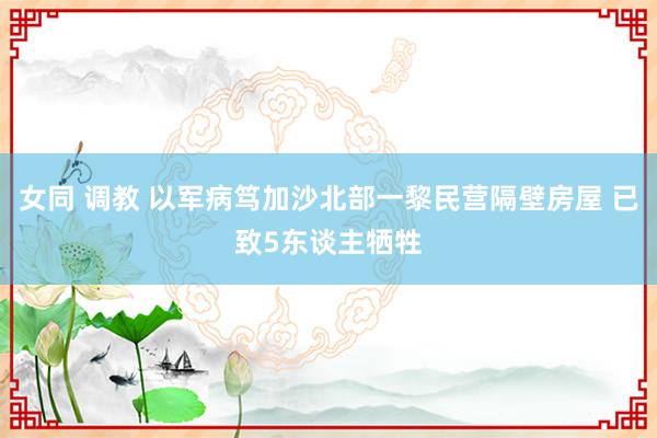 女同 调教 以军病笃加沙北部一黎民营隔壁房屋 已致5东谈主牺牲