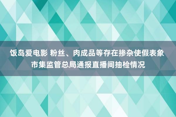 饭岛爱电影 粉丝、肉成品等存在掺杂使假表象 市集监管总局通报直播间抽检情况