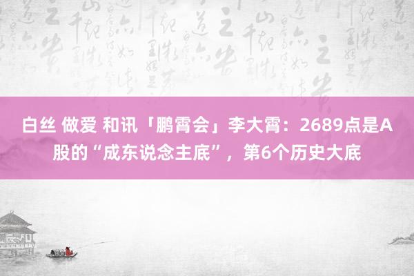 白丝 做爱 和讯「鹏霄会」李大霄：2689点是A股的“成东说念主底”，第6个历史大底