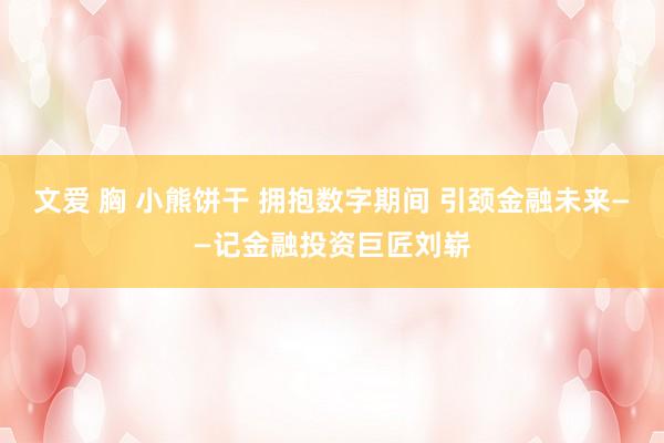 文爱 胸 小熊饼干 拥抱数字期间 引颈金融未来——记金融投资巨匠刘崭