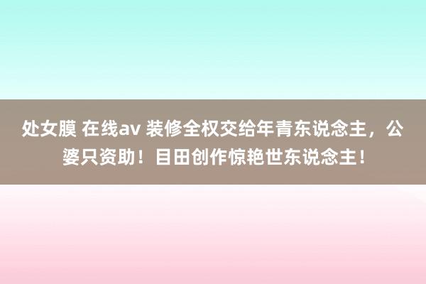 处女膜 在线av 装修全权交给年青东说念主，公婆只资助！目田创作惊艳世东说念主！