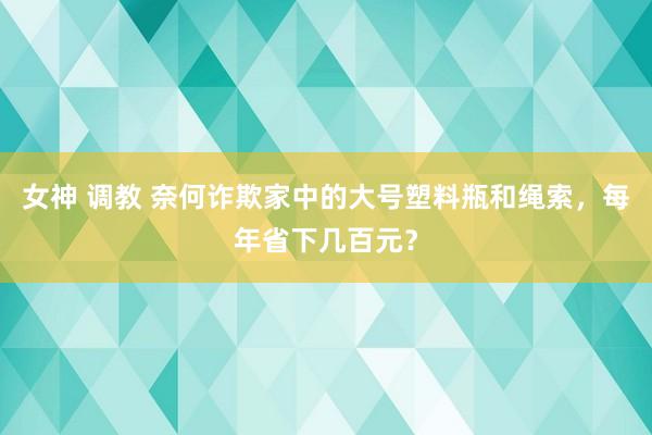 女神 调教 奈何诈欺家中的大号塑料瓶和绳索，每年省下几百元？