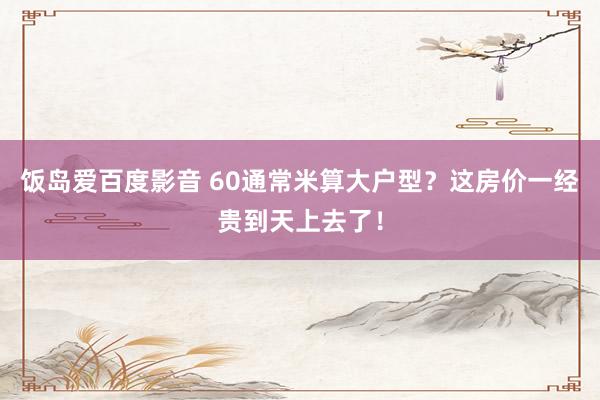 饭岛爱百度影音 60通常米算大户型？这房价一经贵到天上去了！