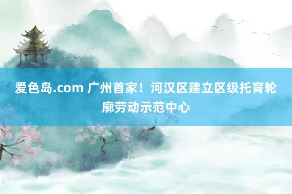 爱色岛.com 广州首家！河汉区建立区级托育轮廓劳动示范中心