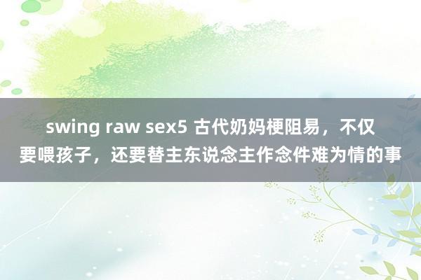 swing raw sex5 古代奶妈梗阻易，不仅要喂孩子，还要替主东说念主作念件难为情的事