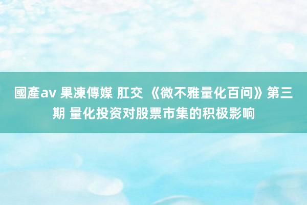 國產av 果凍傳媒 肛交 《微不雅量化百问》第三期 量化投资对股票市集的积极影响