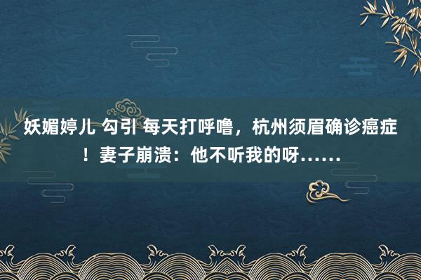 妖媚婷儿 勾引 每天打呼噜，杭州须眉确诊癌症！妻子崩溃：他不听我的呀……