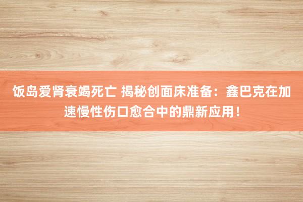 饭岛爱肾衰竭死亡 揭秘创面床准备：鑫巴克在加速慢性伤口愈合中的鼎新应用！