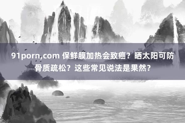 91porn，com 保鲜膜加热会致癌？晒太阳可防骨质疏松？这些常见说法是果然？