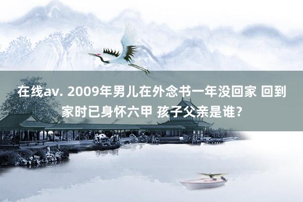 在线av. 2009年男儿在外念书一年没回家 回到家时已身怀六甲 孩子父亲是谁？